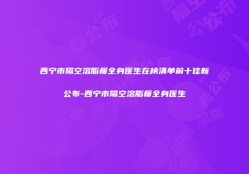 西宁市隔空溶脂瘦全身医生在榜清单前十佳新公布-西宁市隔空溶脂瘦全身医生
