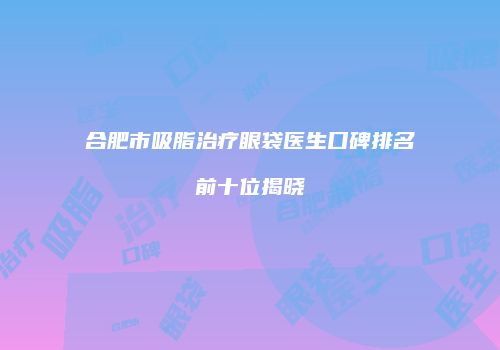 合肥市吸脂治疗眼袋医生口碑排名前十位揭晓