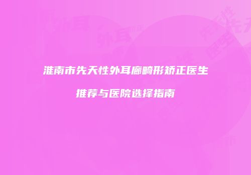 淮南市先天性外耳廊畸形矫正医生推荐与医院选择指南