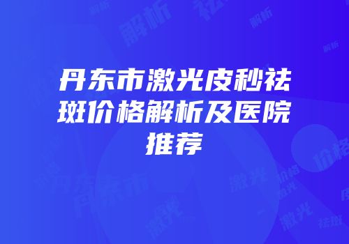 丹东市激光皮秒祛斑价格解析及医院推荐