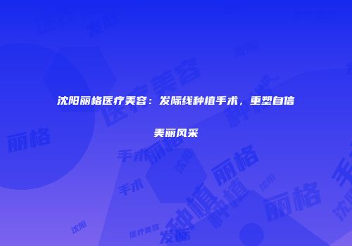 沈阳丽格医疗美容：发际线种植手术，重塑自信美丽风采