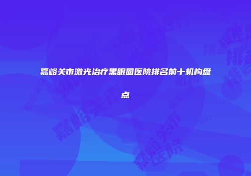 嘉峪关市激光治疗黑眼圈医院排名前十机构盘点