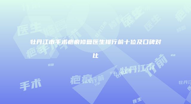 牡丹江市手术疤痕修复医生排行前十位及口碑对比