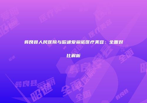 彝良县人民医院与昭通爱丽诺医疗美容：全面对比解析