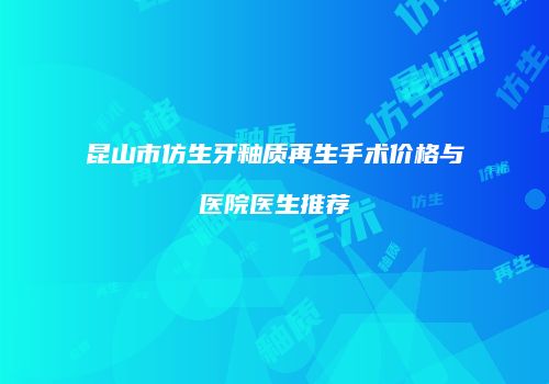 昆山市仿生牙釉质再生手术价格与医院医生推荐
