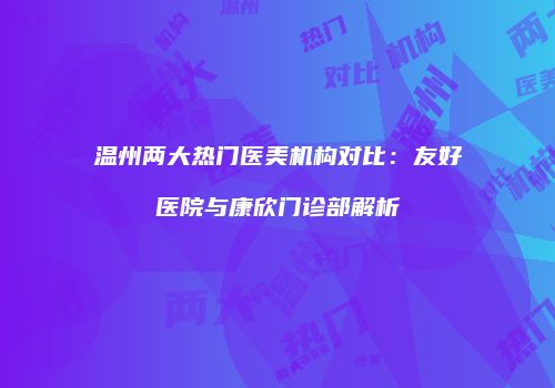 温州两大热门医美机构对比：友好医院与康欣门诊部解析