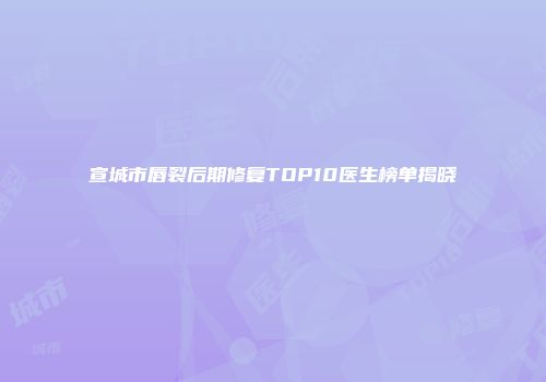 宣城市唇裂后期修复TOP10医生榜单揭晓
