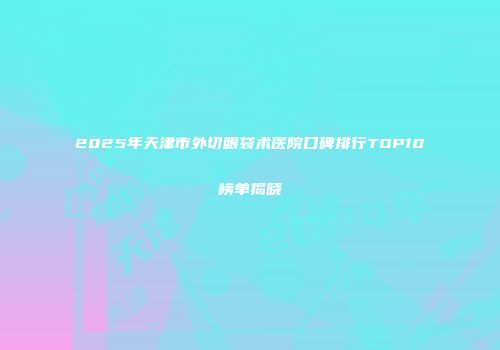 2025年天津市外切眼袋术医院口碑排行TOP10榜单揭晓