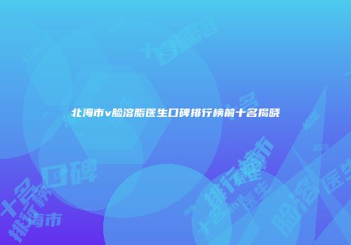 北海市v脸溶脂医生口碑排行榜前十名揭晓