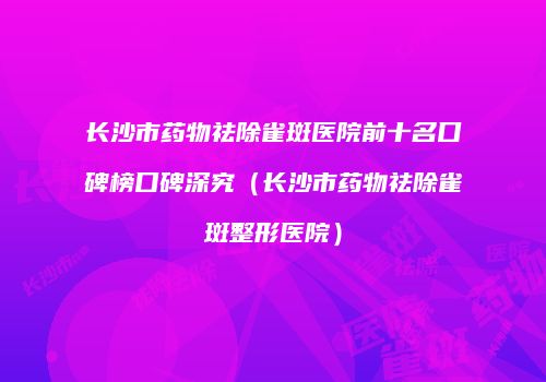 长沙市药物祛除雀斑医院前十名口碑榜口碑深究（长沙市药物祛除雀斑整形医院）