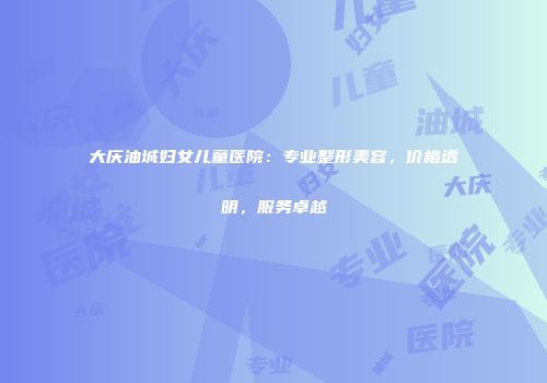 大庆油城妇女儿童医院：专业整形美容，价格透明，服务卓越