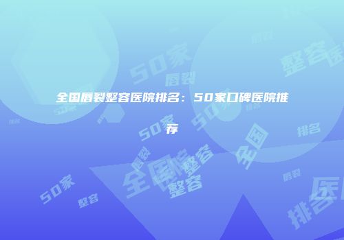 全国唇裂整容医院排名：50家口碑医院推荐