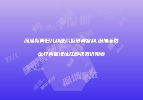 深圳和美妇儿科医院整形美容科,深圳谦达医疗美容地址在哪收费价格表