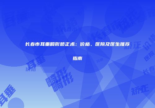 长春市耳垂畸形矫正术：价格、医院及医生推荐指南