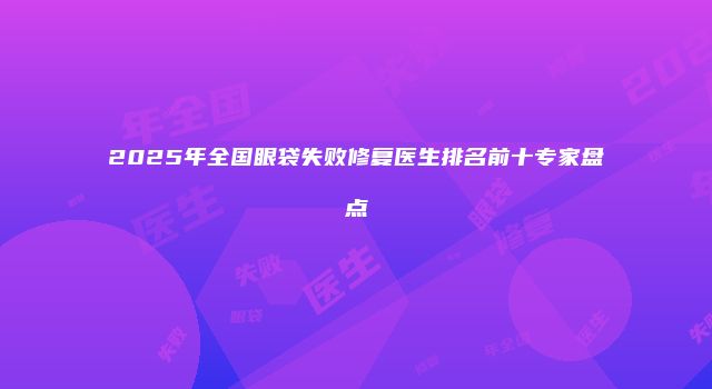 2025年全国眼袋失败修复医生排名前十专家盘点
