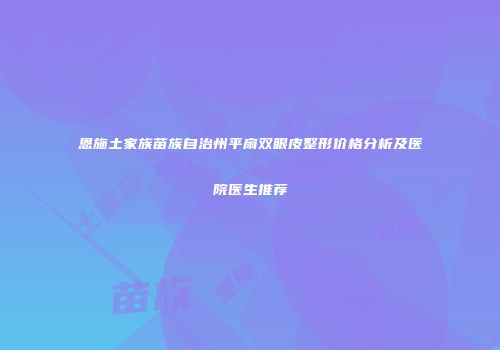 恩施土家族苗族自治州平扇双眼皮整形价格分析及医院医生推荐
