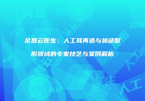 余慧云医生：人工耳再造与鼻部整形领域的专家技艺与案例解析