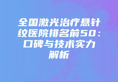 全国激光治疗悬针纹医院排名前50：口碑与技术实力解析