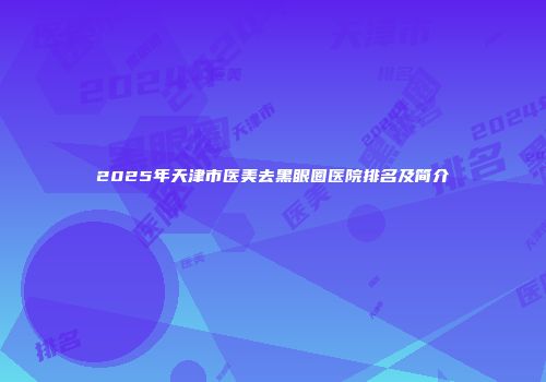 2025年天津市医美去黑眼圈医院排名及简介