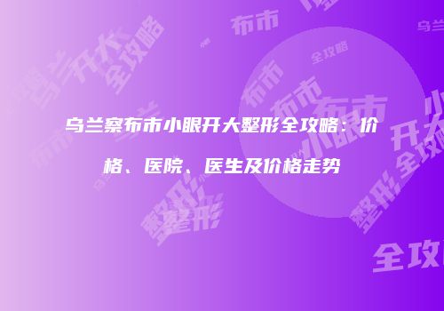 乌兰察布市小眼开大整形全攻略：价格、医院、医生及价格走势