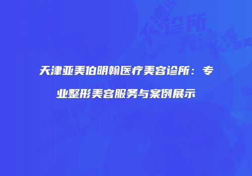 天津亚美伯明翰医疗美容诊所：专业整形美容服务与案例展示