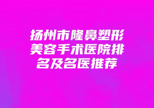 扬州市隆鼻塑形美容手术医院排名及名医推荐