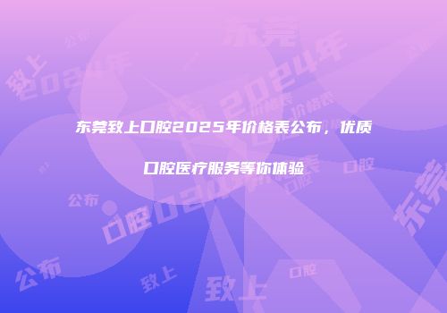 东莞致上口腔2025年价格表公布，优质口腔医疗服务等你体验