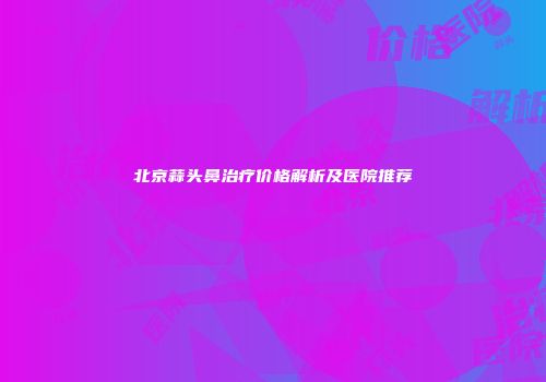 北京蒜头鼻治疗价格解析及医院推荐