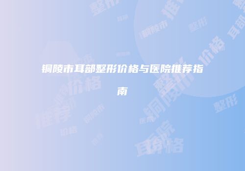 铜陵市耳部整形价格与医院推荐指南
