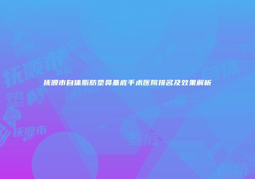 抚顺市自体脂肪垫鼻基底手术医院排名及效果解析