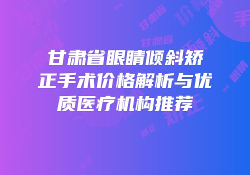 甘肃省眼睛倾斜矫正手术价格解析与优质医疗机构推荐