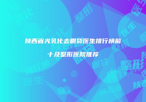 陕西省光乳化去眼袋医生排行榜前十及整形医院推荐