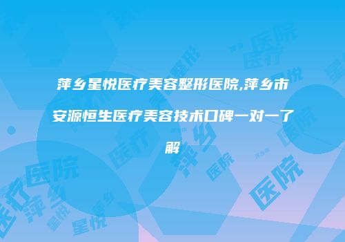 萍乡星悦医疗美容整形医院,萍乡市安源恒生医疗美容技术口碑一对一了解