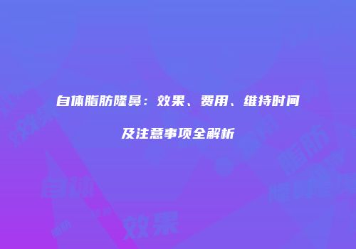自体脂肪隆鼻：效果、费用、维持时间及注意事项全解析