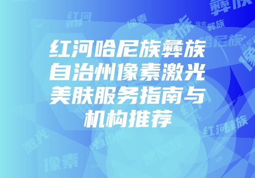 红河哈尼族彝族自治州像素激光美肤服务指南与机构推荐