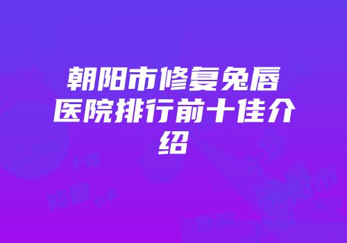 朝阳市修复兔唇医院排行前十佳介绍