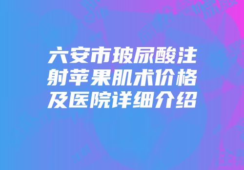 六安市玻尿酸注射苹果肌术价格及医院详细介绍