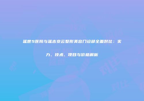 延世S医院与延吉京云整形美容门诊部全面对比：实力、技术、项目与价格解析