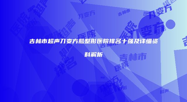吉林市超声刀变方脸整形医院排名十强及详细资料解析