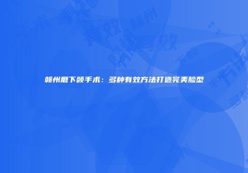 赣州磨下颌手术：多种有效方法打造完美脸型