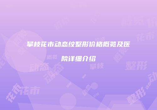 攀枝花市动态纹整形价格概览及医院详细介绍