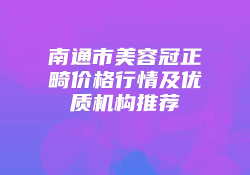 南通市美容冠正畸价格行情及优质机构推荐