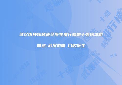 武汉市纯钛烤瓷牙医生排行榜前十强榜攻略简述-武汉市曾堃口腔医生