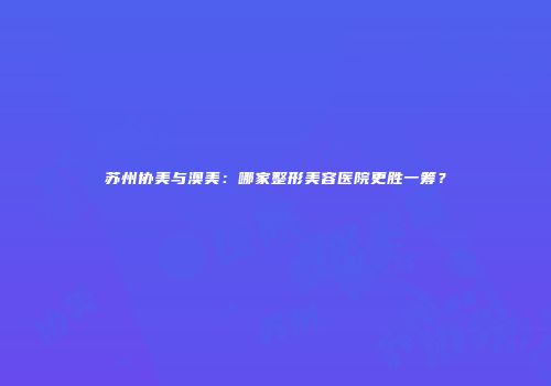苏州协美与澳美：哪家整形美容医院更胜一筹？