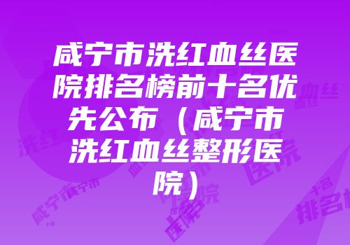 咸宁市洗红血丝医院排名榜前十名优先公布（咸宁市洗红血丝整形医院）