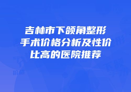 吉林市下颌角整形手术价格分析及性价比高的医院推荐