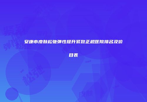 安康市皮肤松弛弹性提升紧致正规医院排名及价目表