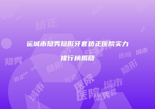 运城市隐秀隐形牙套矫正医院实力排行榜揭晓