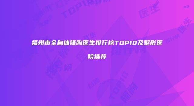 福州市全自体隆胸医生排行榜TOP10及整形医院推荐