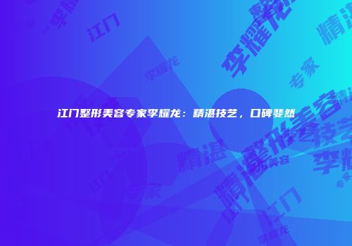 江门整形美容专家李耀龙：精湛技艺，口碑斐然